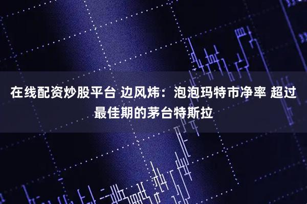 在线配资炒股平台 边风炜:泡泡玛特市净率 超过最佳期的茅台特斯拉
