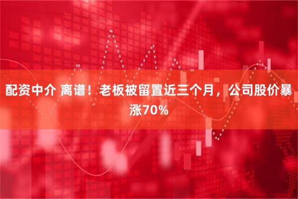 配资中介 离谱！老板被留置近三个月，公司股价暴涨70%