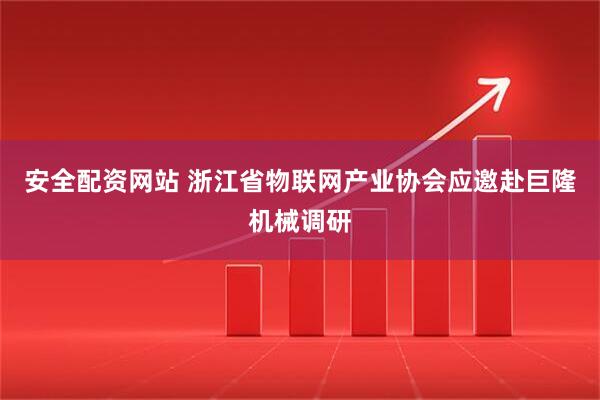 安全配资网站 浙江省物联网产业协会应邀赴巨隆机械调研