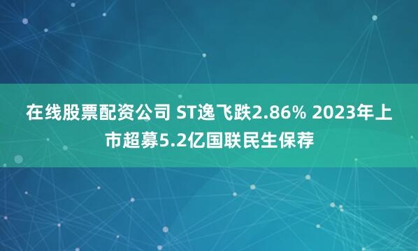 在线股票配资公司 ST逸飞跌2.86% 2023年上市超募5.2亿国联民生保荐