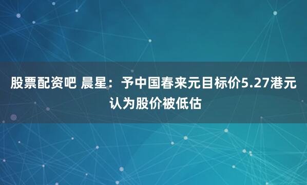 股票配资吧 晨星：予中国春来元目标价5.27港元 认为股价被低估