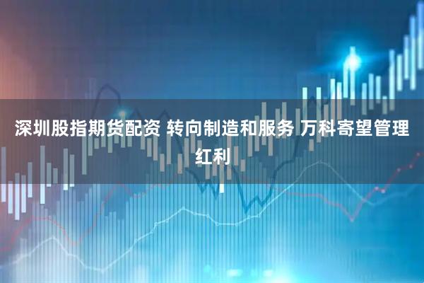 深圳股指期货配资 转向制造和服务 万科寄望管理红利