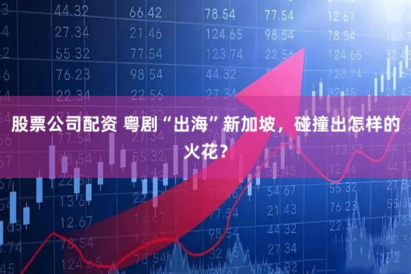 股票公司配资 粤剧“出海”新加坡，碰撞出怎样的火花？