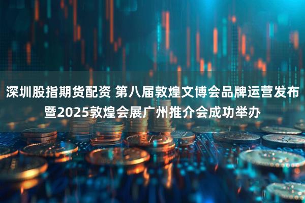 深圳股指期货配资 第八届敦煌文博会品牌运营发布暨2025敦煌会展广州推介会成功举办