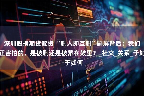 深圳股指期货配资 “删人即互删”刷屏背后：我们真正害怕的，是被删还是被蒙在鼓里？_社交_关系_于如何