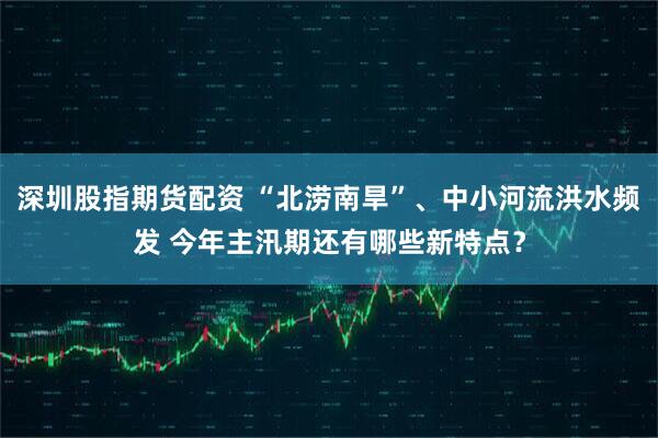 深圳股指期货配资 “北涝南旱”、中小河流洪水频发 今年主汛期还有哪些新特点？