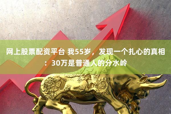 网上股票配资平台 我55岁，发现一个扎心的真相：30万是普通人的分水岭