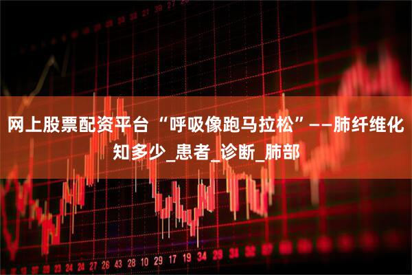 网上股票配资平台 “呼吸像跑马拉松”——肺纤维化知多少_患者_诊断_肺部