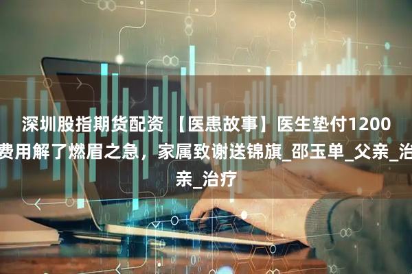 深圳股指期货配资 【医患故事】医生垫付1200元费用解了燃眉之急，家属致谢送锦旗_邵玉单_父亲_治疗