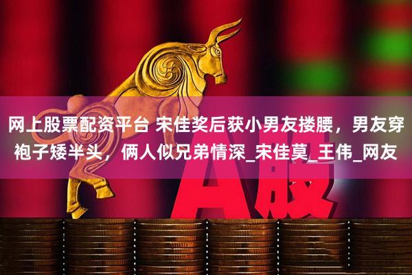 网上股票配资平台 宋佳奖后获小男友搂腰，男友穿袍子矮半头，俩人似兄弟情深_宋佳莫_王伟_网友