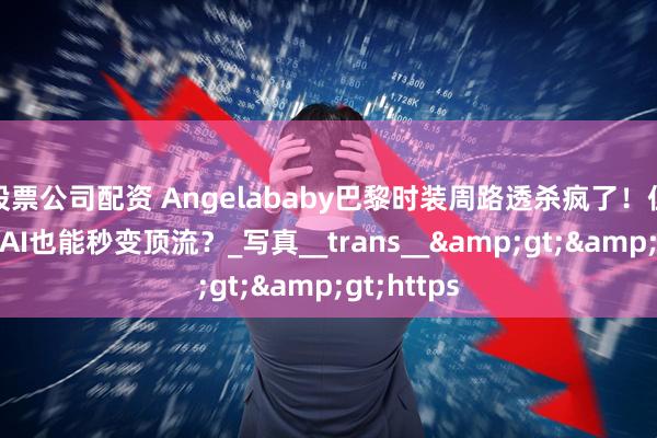 股票公司配资 Angelababy巴黎时装周路透杀疯了！但普通人靠AI也能秒变顶流？_写真__trans__&gt;&gt;https
