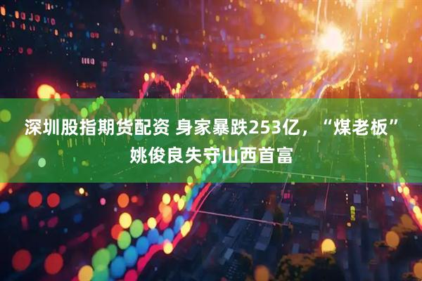 深圳股指期货配资 身家暴跌253亿，“煤老板”姚俊良失守山西首富