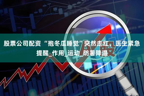 股票公司配资 “抱冬瓜睡觉”突然走红，医生紧急提醒_作用_运动_防暑降温