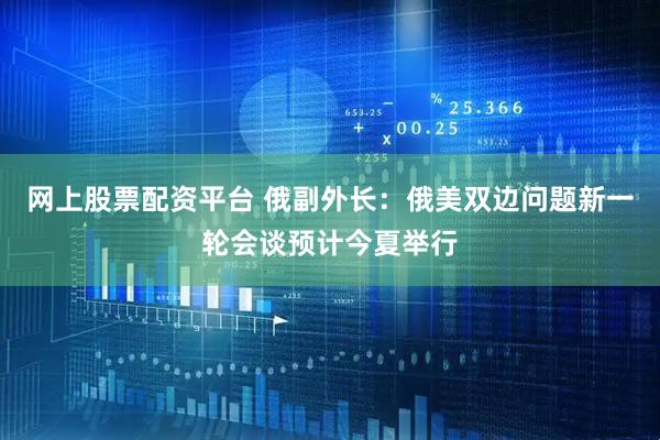 网上股票配资平台 俄副外长：俄美双边问题新一轮会谈预计今夏举行