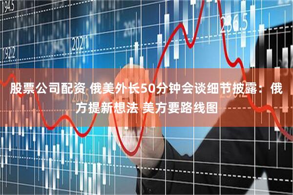 股票公司配资 俄美外长50分钟会谈细节披露：俄方提新想法 美方要路线图