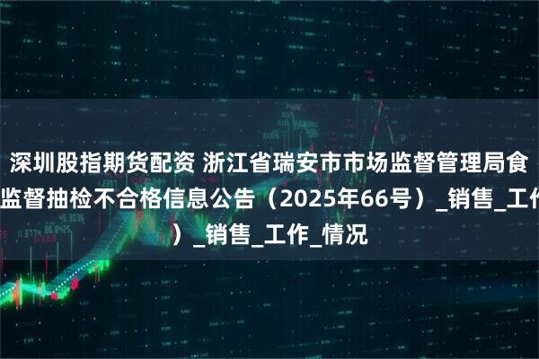 深圳股指期货配资 浙江省瑞安市市场监督管理局食品安全监督抽检不合格信息公告（2025年66号）_销售_工作_情况