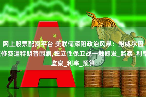 网上股票配资平台 美联储深陷政治风暴：鲍威尔因天价装修费遭特朗普围剿,独立性保卫战一触即发_监察_利率_预算