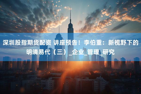 深圳股指期货配资 讲座预告！李伯重：新视野下的明清易代（三）_企业_管理_研究