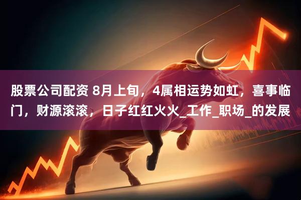 股票公司配资 8月上旬，4属相运势如虹，喜事临门，财源滚滚，日子红红火火_工作_职场_的发展