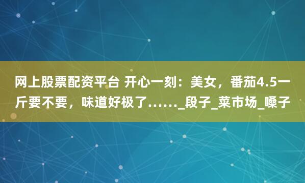 网上股票配资平台 开心一刻：美女，番茄4.5一斤要不要，味道好极了……_段子_菜市场_嗓子