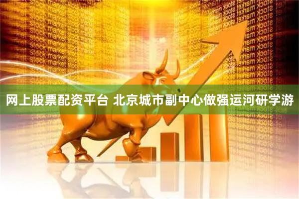 网上股票配资平台 北京城市副中心做强运河研学游
