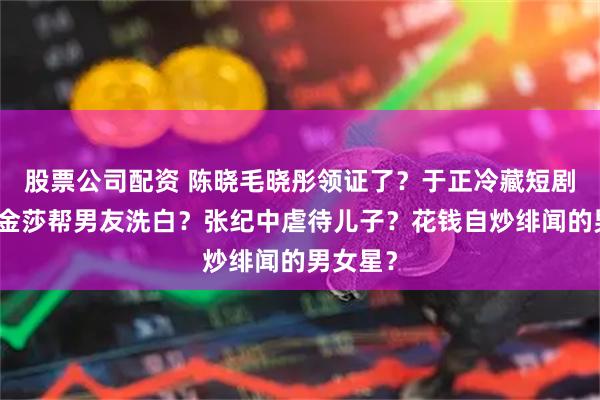 股票公司配资 陈晓毛晓彤领证了？于正冷藏短剧女主？金莎帮男友洗白？张纪中虐待儿子？花钱自炒绯闻的男女星？