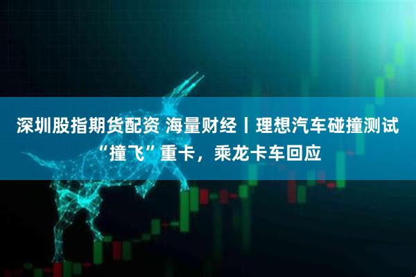 深圳股指期货配资 海量财经丨理想汽车碰撞测试“撞飞”重卡，乘龙卡车回应