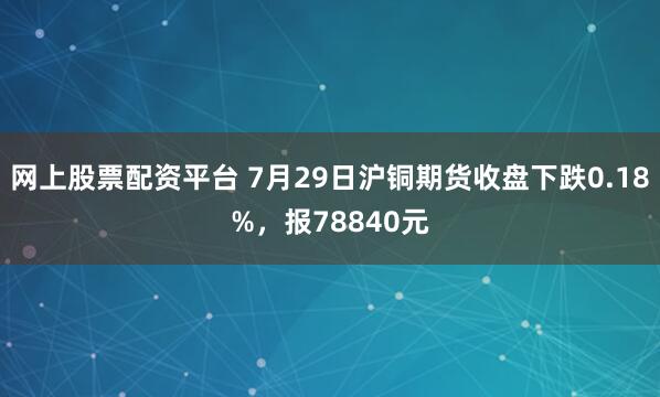 网上股票配资平台 7月29日沪铜期货收盘下跌0.18%，报78840元