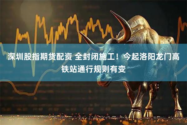 深圳股指期货配资 全封闭施工！今起洛阳龙门高铁站通行规则有变