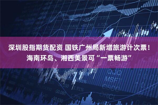 深圳股指期货配资 国铁广州局新增旅游计次票!海南环岛、湘西美景可“一票畅游”