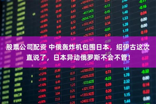 股票公司配资 中俄轰炸机包围日本，绍伊古这次直说了，日本异动俄罗斯不会不管！