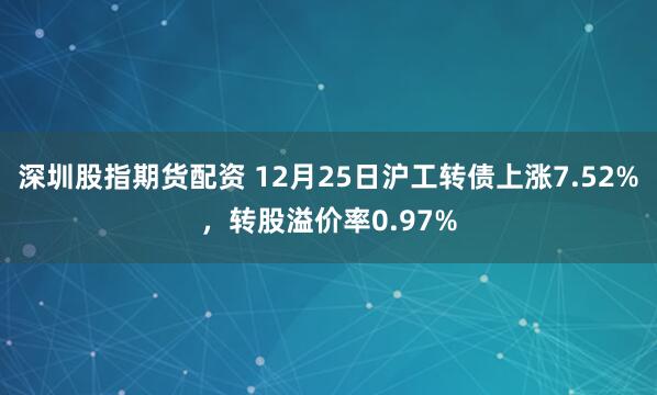 深圳股指期货配资 12月25日沪工转债上涨7.52%，转股溢价率0.97%