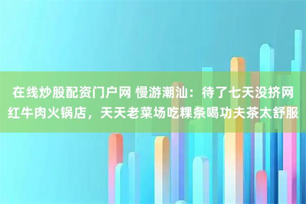 在线炒股配资门户网 慢游潮汕：待了七天没挤网红牛肉火锅店，天天老菜场吃粿条喝功夫茶太舒服