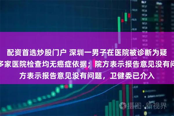 配资首选炒股门户 深圳一男子在医院被诊断为疑似肝癌，辗转其他多家医院检查均无癌症依据；院方表示报告意见没有问题，卫健委已介入
