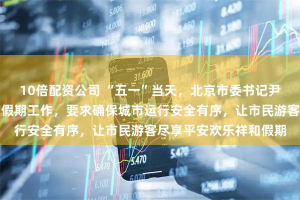 10倍配资公司 “五一”当天，北京市委书记尹力、市长殷勇检查调度假期工作，要求确保城市运行安全有序，让市民游客尽享平安欢乐祥和假期