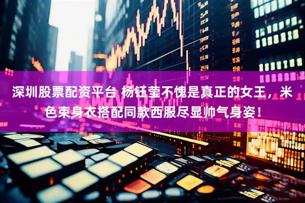 深圳股票配资平台 杨钰莹不愧是真正的女王，米色束身衣搭配同款西服尽显帅气身姿！