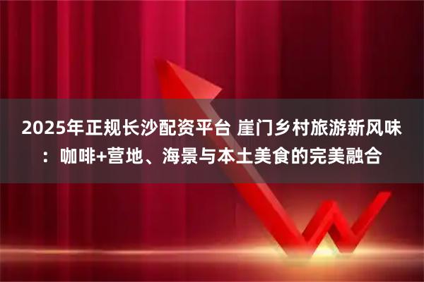 2025年正规长沙配资平台 崖门乡村旅游新风味：咖啡+营地、海景与本土美食的完美融合
