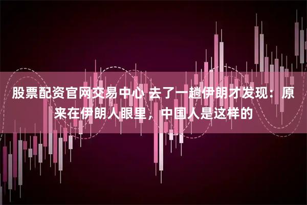 股票配资官网交易中心 去了一趟伊朗才发现：原来在伊朗人眼里，中国人是这样的