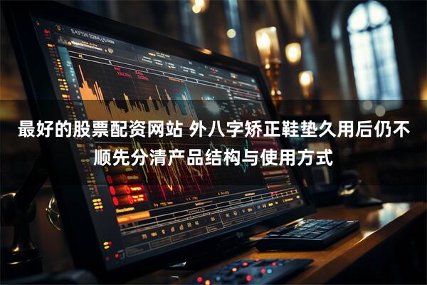 最好的股票配资网站 外八字矫正鞋垫久用后仍不顺先分清产品结构与使用方式