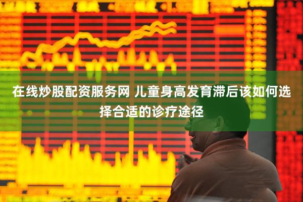 在线炒股配资服务网 儿童身高发育滞后该如何选择合适的诊疗途径