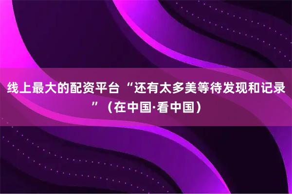 线上最大的配资平台 “还有太多美等待发现和记录”（在中国·看中国）