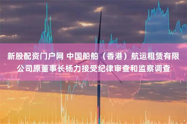 新股配资门户网 中国船舶（香港）航运租赁有限公司原董事长杨力接受纪律审查和监察调查
