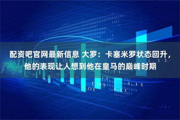 配资吧官网最新信息 大罗：卡塞米罗状态回升，他的表现让人想到他在皇马的巅峰时期