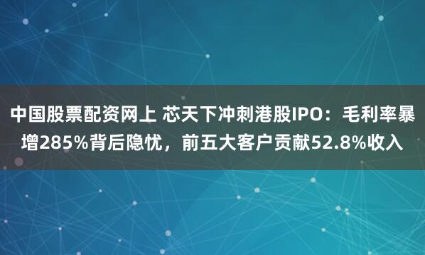 中国股票配资网上 芯天下冲刺港股IPO：毛利率暴增285%背后隐忧，前五大客户贡献52.8%收入