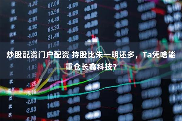 炒股配资门户配资 持股比朱一明还多，Ta凭啥能重仓长鑫科技？