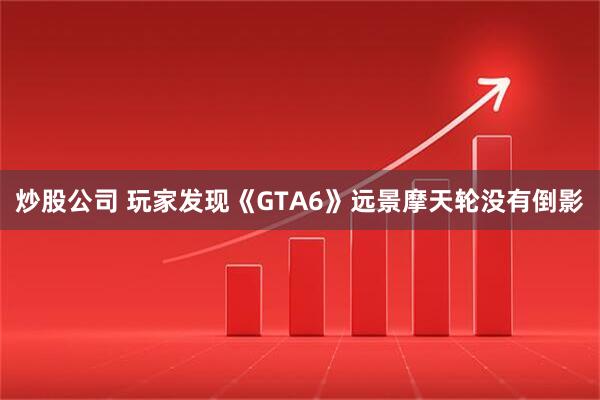 炒股公司 玩家发现《GTA6》远景摩天轮没有倒影