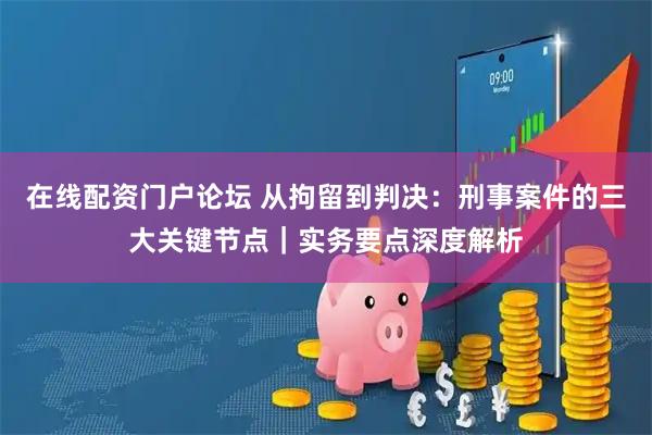 在线配资门户论坛 从拘留到判决：刑事案件的三大关键节点｜实务要点深度解析