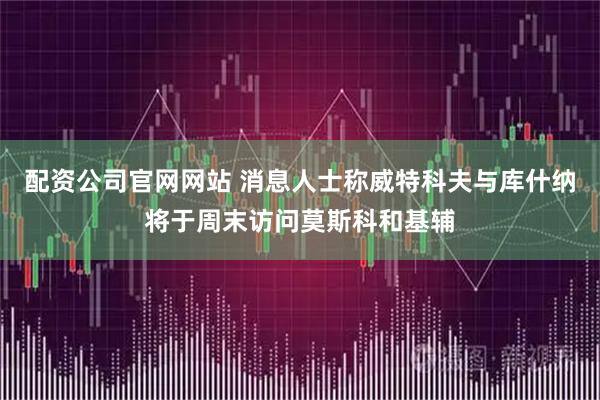 配资公司官网网站 消息人士称威特科夫与库什纳将于周末访问莫斯科和基辅