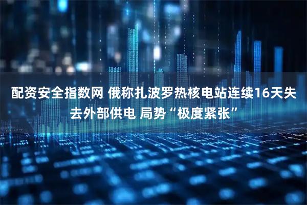 配资安全指数网 俄称扎波罗热核电站连续16天失去外部供电 局势“极度紧张”