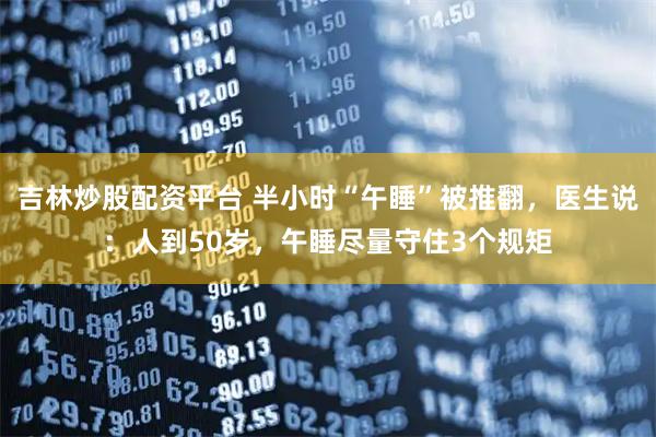 吉林炒股配资平台 半小时“午睡”被推翻，医生说：人到50岁，午睡尽量守住3个规矩